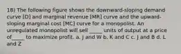 18) The following figure shows the downward-sloping demand curve [D] and marginal revenue [MR] curve and the upward-sloping marginal cost [MC] curve for a monopolist. An unregulated monopolist will sell _____ units of output at a price of_____ to maximize profit. a. J and W b. K and C c. J and B d. L and Z