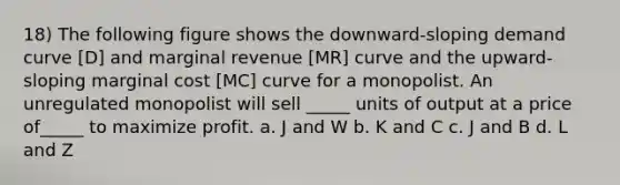 18) The following figure shows the downward-sloping demand curve [D] and marginal revenue [MR] curve and the upward-sloping marginal cost [MC] curve for a monopolist. An unregulated monopolist will sell _____ units of output at a price of_____ to maximize profit. a. J and W b. K and C c. J and B d. L and Z