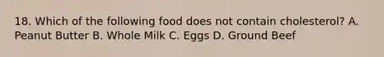 18. Which of the following food does not contain cholesterol? A. Peanut Butter B. Whole Milk C. Eggs D. Ground Beef