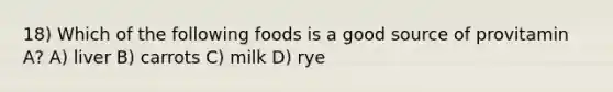 18) Which of the following foods is a good source of provitamin A? A) liver B) carrots C) milk D) rye