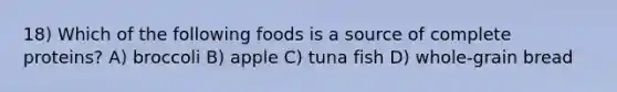 18) Which of the following foods is a source of complete proteins? A) broccoli B) apple C) tuna fish D) whole-grain bread