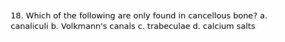 18. Which of the following are only found in cancellous bone? a. canaliculi b. Volkmann's canals c. trabeculae d. calcium salts