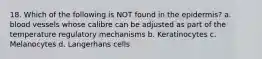 18. Which of the following is NOT found in the epidermis? a. blood vessels whose calibre can be adjusted as part of the temperature regulatory mechanisms b. Keratinocytes c. Melanocytes d. Langerhans cells