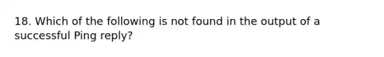 18. Which of the following is not found in the output of a successful Ping reply?