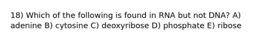 18) Which of the following is found in RNA but not DNA? A) adenine B) cytosine C) deoxyribose D) phosphate E) ribose