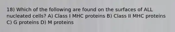 18) Which of the following are found on the surfaces of ALL nucleated cells? A) Class I MHC proteins B) Class II MHC proteins C) G proteins D) M proteins