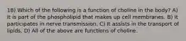 18) Which of the following is a function of choline in the body? A) It is part of the phospholipid that makes up cell membranes. B) It participates in nerve transmission. C) It assists in the transport of lipids. D) All of the above are functions of choline.