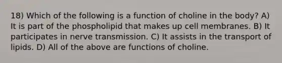 18) Which of the following is a function of choline in the body? A) It is part of the phospholipid that makes up cell membranes. B) It participates in nerve transmission. C) It assists in the transport of lipids. D) All of the above are functions of choline.