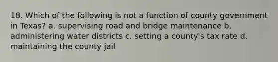 18. Which of the following is not a function of county government in Texas? a. supervising road and bridge maintenance b. administering water districts c. setting a county's tax rate d. maintaining the county jail