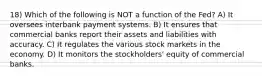 18) Which of the following is NOT a function of the Fed? A) It oversees interbank payment systems. B) It ensures that commercial banks report their assets and liabilities with accuracy. C) It regulates the various stock markets in the economy. D) It monitors the stockholders' equity of commercial banks.