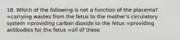 18. Which of the following is not a function of the placenta? =carrying wastes from the fetus to the mother's circulatory system =providing carbon dioxide to the fetus =providing antibodies for the fetus =all of these