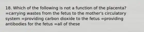 18. Which of the following is not a function of the placenta? =carrying wastes from the fetus to the mother's circulatory system =providing carbon dioxide to the fetus =providing antibodies for the fetus =all of these