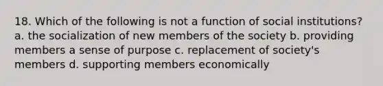 18. Which of the following is not a function of social institutions? a. the socialization of new members of the society b. providing members a sense of purpose c. replacement of society's members d. supporting members economically