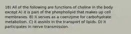 18) All of the following are functions of choline in the body except A) it is part of the phospholipid that makes up cell membranes. B) it serves as a coenzyme for carbohydrate metabolism. C) it assists in the transport of lipids. D) it participates in nerve transmission.