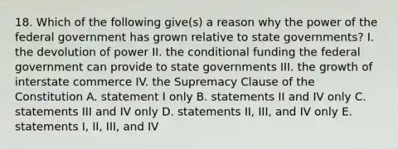 18. Which of the following give(s) a reason why the power of the federal government has grown relative to state governments? I. the devolution of power II. the conditional funding the federal government can provide to state governments III. the growth of interstate commerce IV. the Supremacy Clause of the Constitution A. statement I only B. statements II and IV only C. statements III and IV only D. statements II, III, and IV only E. statements I, II, III, and IV