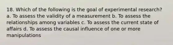 18. Which of the following is the goal of experimental research? a. To assess the validity of a measurement b. To assess the relationships among variables c. To assess the current state of affairs d. To assess the causal influence of one or more manipulations