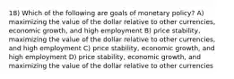 18) Which of the following are goals of monetary policy? A) maximizing the value of the dollar relative to other currencies, economic growth, and high employment B) price stability, maximizing the value of the dollar relative to other currencies, and high employment C) price stability, economic growth, and high employment D) price stability, economic growth, and maximizing the value of the dollar relative to other currencies