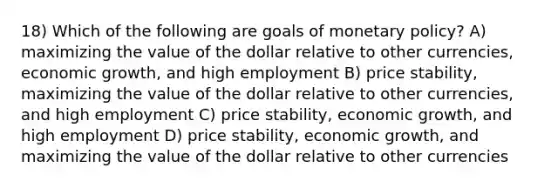 18) Which of the following are goals of monetary policy? A) maximizing the value of the dollar relative to other currencies, economic growth, and high employment B) price stability, maximizing the value of the dollar relative to other currencies, and high employment C) price stability, economic growth, and high employment D) price stability, economic growth, and maximizing the value of the dollar relative to other currencies