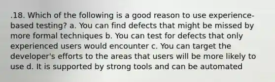 .18. Which of the following is a good reason to use experience-based testing? a. You can find defects that might be missed by more formal techniques b. You can test for defects that only experienced users would encounter c. You can target the developer's efforts to the areas that users will be more likely to use d. It is supported by strong tools and can be automated