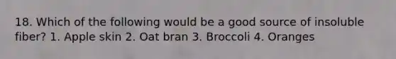 18. Which of the following would be a good source of insoluble fiber? 1. Apple skin 2. Oat bran 3. Broccoli 4. Oranges