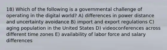 18) Which of the following is a governmental challenge of operating in the digital world? A) differences in power distance and uncertainty avoidance B) import and export regulations C) aging population in the United States D) videoconferences across different time zones E) availability of labor force and salary differences