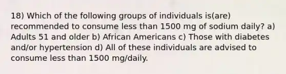 18) Which of the following groups of individuals is(are) recommended to consume less than 1500 mg of sodium daily? a) Adults 51 and older b) African Americans c) Those with diabetes and/or hypertension d) All of these individuals are advised to consume less than 1500 mg/daily.