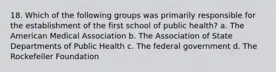 18. Which of the following groups was primarily responsible for the establishment of the first school of public health? a. The American Medical Association b. The Association of State Departments of Public Health c. The federal government d. The Rockefeller Foundation