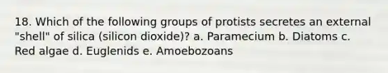 18. Which of the following groups of protists secretes an external "shell" of silica (silicon dioxide)? a. Paramecium b. Diatoms c. Red algae d. Euglenids e. Amoebozoans