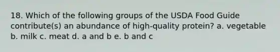 18. Which of the following groups of the USDA Food Guide contribute(s) an abundance of high-quality protein? a. vegetable b. milk c. meat d. a and b e. b and c