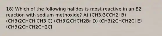 18) Which of the following halides is most reactive in an E2 reaction with sodium methoxide? A) (CH3)3CCH2I B) (CH3)2CHCHICH3 C) (CH3)2CHCH2Br D) (CH3)2CHCH2Cl E) (CH3)2CHCH2CH2Cl