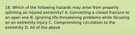 18. Which of the following hazards may arise from properly splinting an injured extremity? A. Converting a closed fracture to an open one B. Ignoring life-threatening problems while focusing on an extremity injury C. Compromising circulation to the extremity D. All of the above