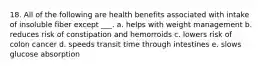 18. All of the following are health benefits associated with intake of insoluble fiber except ___. a. helps with weight management b. reduces risk of constipation and hemorroids c. lowers risk of colon cancer d. speeds transit time through intestines e. slows glucose absorption
