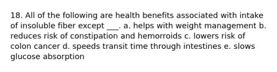 18. All of the following are health benefits associated with intake of insoluble fiber except ___. a. helps with weight management b. reduces risk of constipation and hemorroids c. lowers risk of colon cancer d. speeds transit time through intestines e. slows glucose absorption