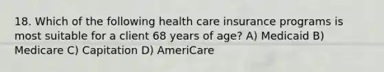 18. Which of the following health care insurance programs is most suitable for a client 68 years of age? A) Medicaid B) Medicare C) Capitation D) AmeriCare