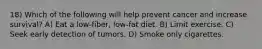 18) Which of the following will help prevent cancer and increase survival? A) Eat a low-fiber, low-fat diet. B) Limit exercise. C) Seek early detection of tumors. D) Smoke only cigarettes.