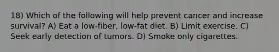 18) Which of the following will help prevent cancer and increase survival? A) Eat a low-fiber, low-fat diet. B) Limit exercise. C) Seek early detection of tumors. D) Smoke only cigarettes.