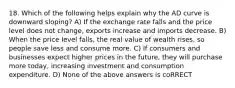 18. Which of the following helps explain why the AD curve is downward sloping? A) If the exchange rate falls and the price level does not change, exports increase and imports decrease. B) When the price level falls, the real value of wealth rises, so people save less and consume more. C) If consumers and businesses expect higher prices in the future, they will purchase more today, increasing investment and consumption expenditure. D) None of the above answers is coRRECT