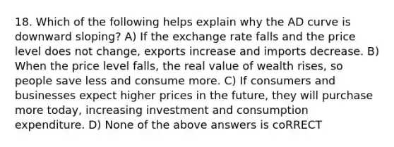 18. Which of the following helps explain why the AD curve is downward sloping? A) If the exchange rate falls and the price level does not change, exports increase and imports decrease. B) When the price level falls, the real value of wealth rises, so people save less and consume more. C) If consumers and businesses expect higher prices in the future, they will purchase more today, increasing investment and consumption expenditure. D) None of the above answers is coRRECT