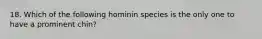 18. Which of the following hominin species is the only one to have a prominent chin?
