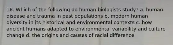 18. Which of the following do human biologists study? a. human disease and trauma in past populations b. modern human diversity in its historical and environmental contexts c. how ancient humans adapted to environmental variability and culture change d. the origins and causes of racial difference