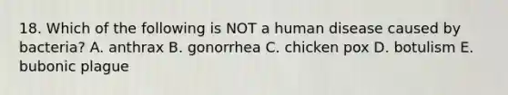 18. Which of the following is NOT a human disease caused by bacteria? A. anthrax B. gonorrhea C. chicken pox D. botulism E. bubonic plague