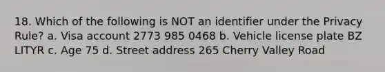 18. Which of the following is NOT an identifier under the Privacy Rule? a. Visa account 2773 985 0468 b. Vehicle license plate BZ LITYR c. Age 75 d. Street address 265 Cherry Valley Road