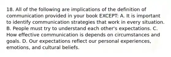 18. All of the following are implications of the definition of communication provided in your book EXCEPT: A. It is important to identify communication strategies that work in every situation. B. People must try to understand each other's expectations. C. How effective communication is depends on circumstances and goals. D. Our expectations reflect our personal experiences, emotions, and cultural beliefs.