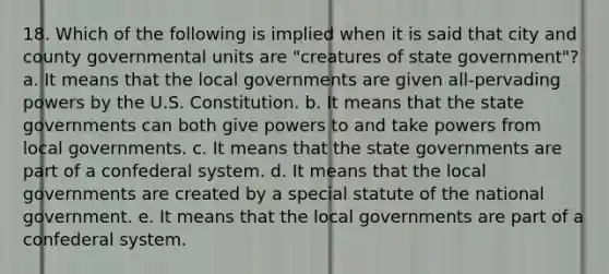 18. Which of the following is implied when it is said that city and county governmental units are "creatures of state government"? a. It means that the local governments are given all-pervading powers by the U.S. Constitution. b. It means that the state governments can both give powers to and take powers from local governments. c. It means that the state governments are part of a confederal system. d. It means that the local governments are created by a special statute of the national government. e. It means that the local governments are part of a confederal system.