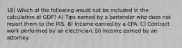 18) Which of the following would not be included in the calculation of GDP? A) Tips earned by a bartender who does not report them to the IRS. B) Income earned by a CPA. C) Contract work performed by an electrician. D) Income earned by an attorney.