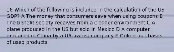 18 Which of the following is included in the calculation of the US GDP? A The money that consumers save when using coupons B The benefit society receives from a cleaner environment C A plane produced in the US but sold in Mexico D A computer produced in China by a US-owned company E Online purchases of used products