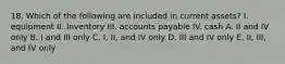 18. Which of the following are included in current assets? I. equipment II. Inventory III. accounts payable IV. cash A. II and IV only B. I and III only C. I, II, and IV only D. III and IV only E. II, III, and IV only