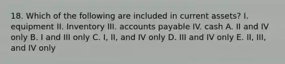 18. Which of the following are included in current assets? I. equipment II. Inventory III. accounts payable IV. cash A. II and IV only B. I and III only C. I, II, and IV only D. III and IV only E. II, III, and IV only