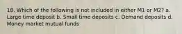 18. Which of the following is not included in either M1 or M2? a. Large time deposit b. Small time deposits c. Demand deposits d. Money market mutual funds