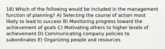 18) Which of the following would be included in the management function of planning? A) Selecting the course of action most likely to lead to success B) Monitoring progress toward the achievement of goals C) Motivating others to higher levels of achievement D) Communicating company policies to subordinates E) Organizing people and resources